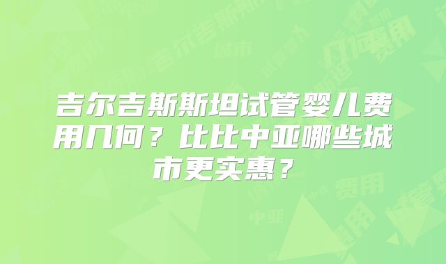 吉尔吉斯斯坦试管婴儿费用几何?比比中亚哪些城市更实惠?