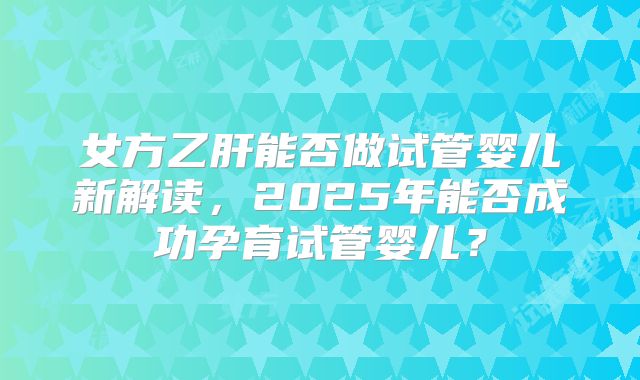 女方乙肝能否做试管婴儿新解读,2025年能否成功孕育试管婴儿?