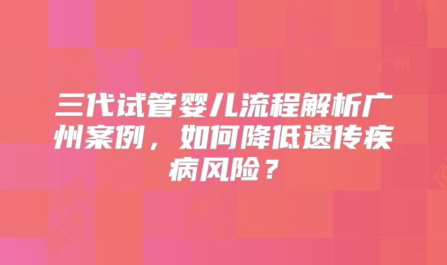 三代试管婴儿流程解析广州案例,如何降低遗传疾病风险?
