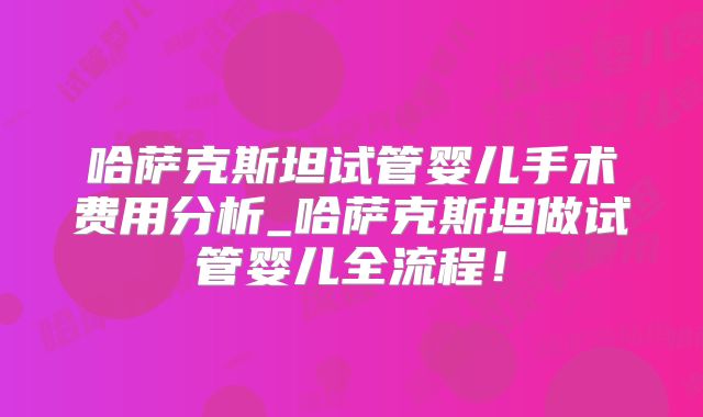 哈萨克斯坦试管婴儿手术费用分析_哈萨克斯坦做试管婴儿全流程!