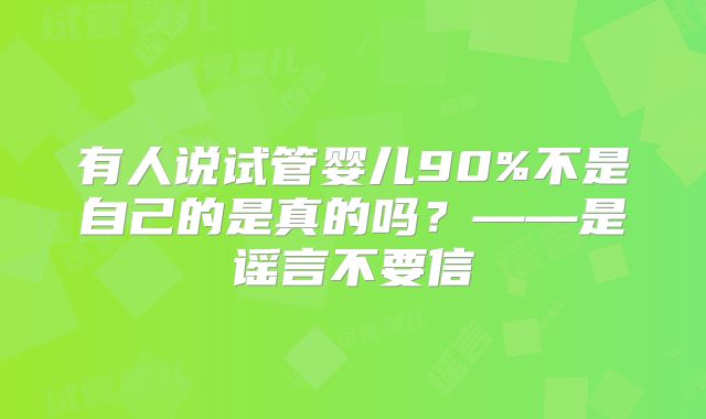 有人说试管婴儿90%不是自己的是真的吗?——是谣言不要信