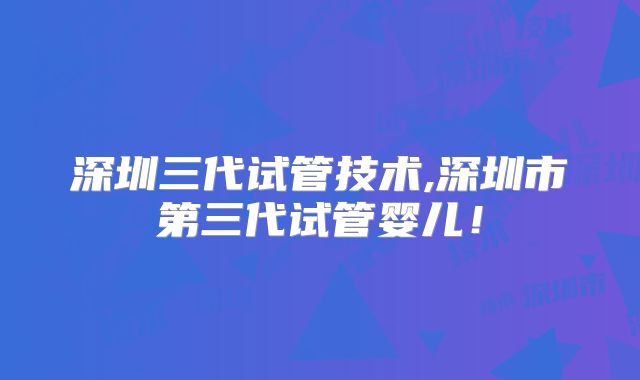 深圳三代试管技术,深圳市第三代试管婴儿!