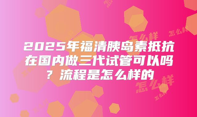 2025年福清胰岛素抵抗在国内做三代试管可以吗?流程是怎么样的