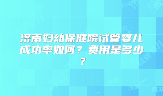 济南妇幼保健院试管婴儿成功率如何？费用是多少？