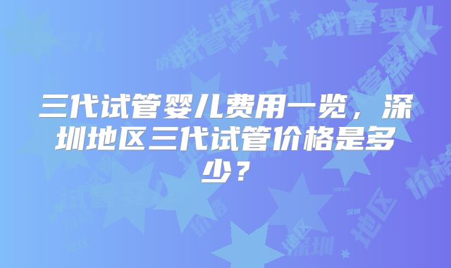三代试管婴儿费用一览,深圳地区三代试管价格是多少?