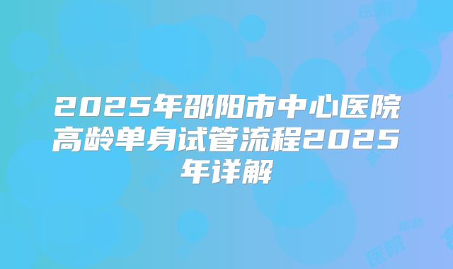 2025年邵阳市中心医院高龄单身试管流程2025年详解