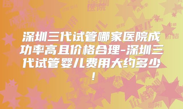 深圳三代试管哪家医院成功率高且价格合理-深圳三代试管婴儿费用大约多少！