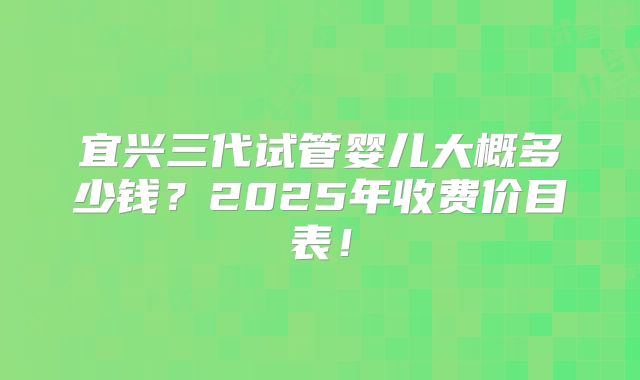 宜兴三代试管婴儿大概多少钱?2025年收费价目表!