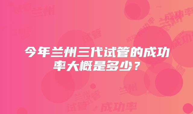 今年兰州三代试管的成功率大概是多少?