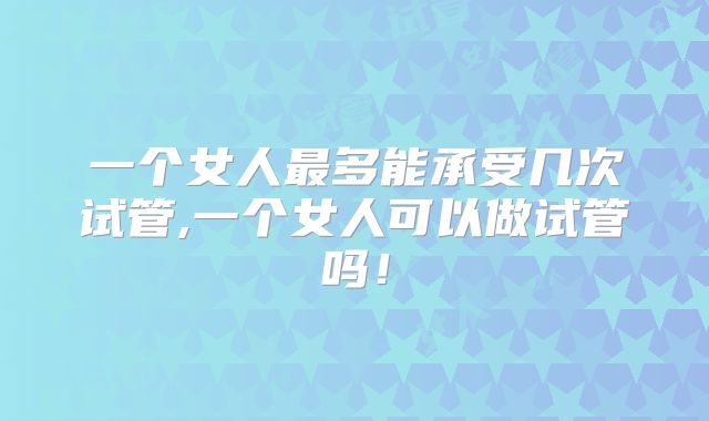 一个女人最多能承受几次试管,一个女人可以做试管吗！