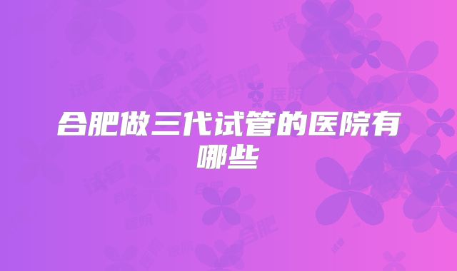 合肥做三代试管的医院有哪些