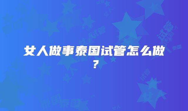 女人做事泰国试管怎么做？