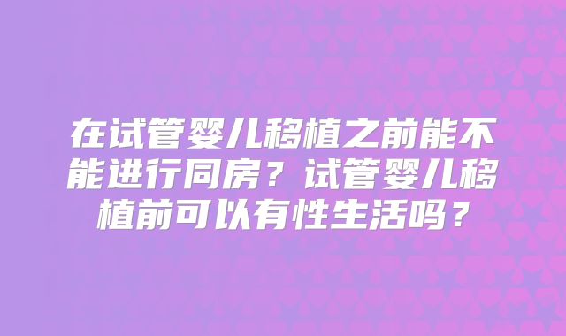 在试管婴儿移植之前能不能进行同房?试管婴儿移植前可以有性生活吗?