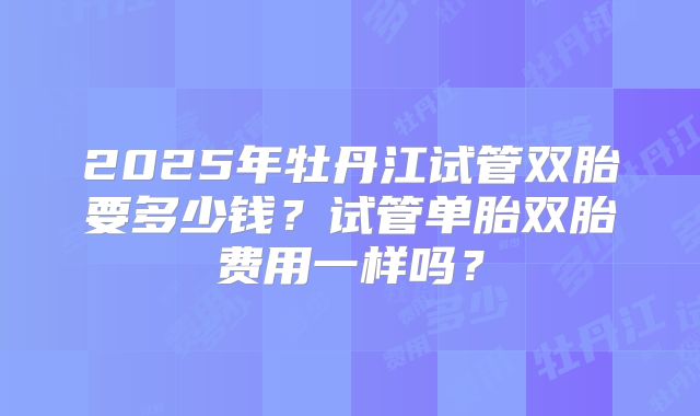 2025年牡丹江试管双胎要多少钱？试管单胎双胎费用一样吗？