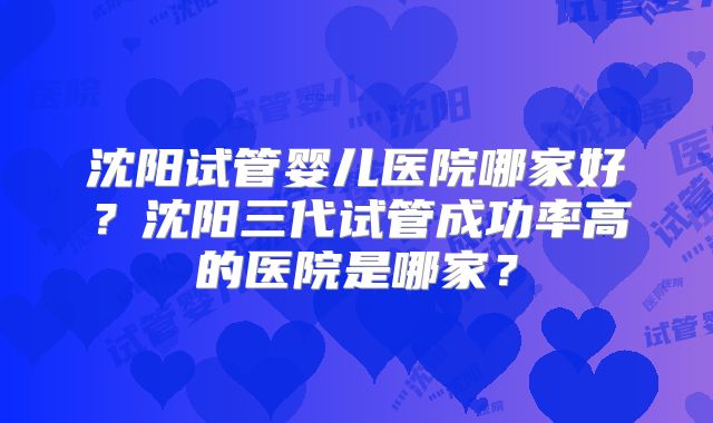 沈阳试管婴儿医院哪家好?沈阳三代试管成功率高的医院是哪家?