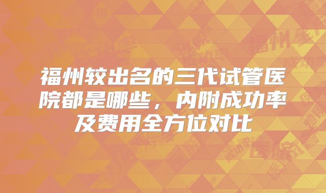 福州较出名的三代试管医院都是哪些，内附成功率及费用全方位对比