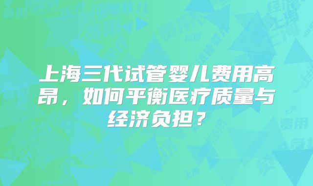 上海三代试管婴儿费用高昂，如何平衡医疗质量与经济负担？