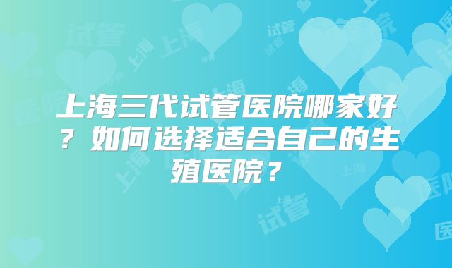 上海三代试管医院哪家好？如何选择适合自己的生殖医院？