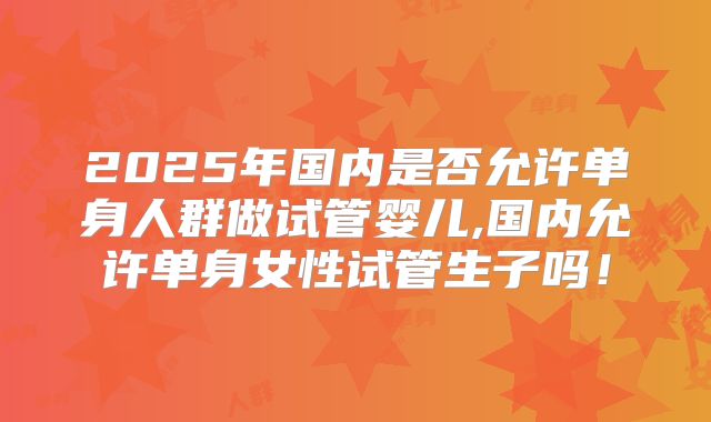 2025年国内是否允许单身人群做试管婴儿,国内允许单身女性试管生子吗!
