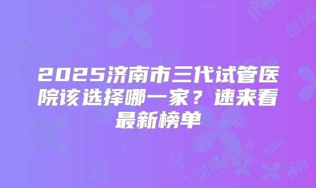 2025济南市三代试管医院该选择哪一家?速来看最新榜单