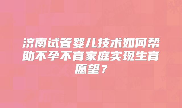 济南试管婴儿技术如何帮助不孕不育家庭实现生育愿望?