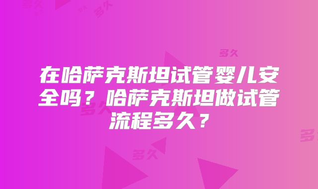 在哈萨克斯坦试管婴儿安全吗?哈萨克斯坦做试管流程多久?