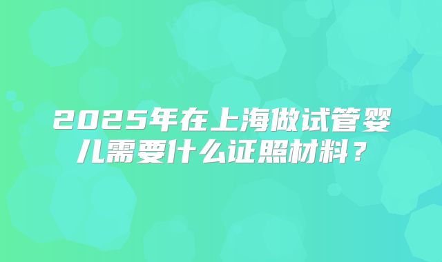 2025年在上海做试管婴儿需要什么证照材料？