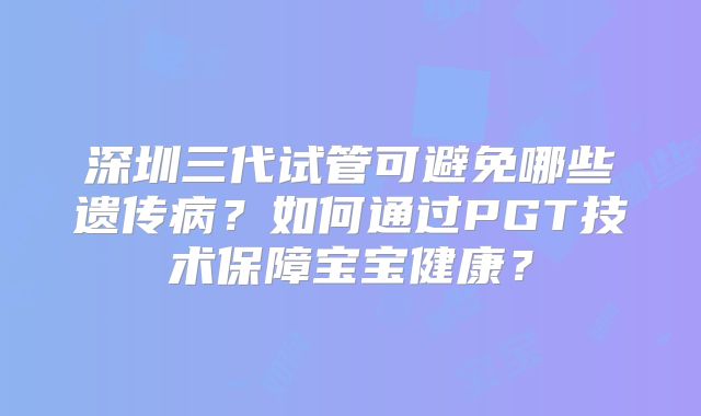 深圳三代试管可避免哪些遗传病？如何通过PGT技术保障宝宝健康？