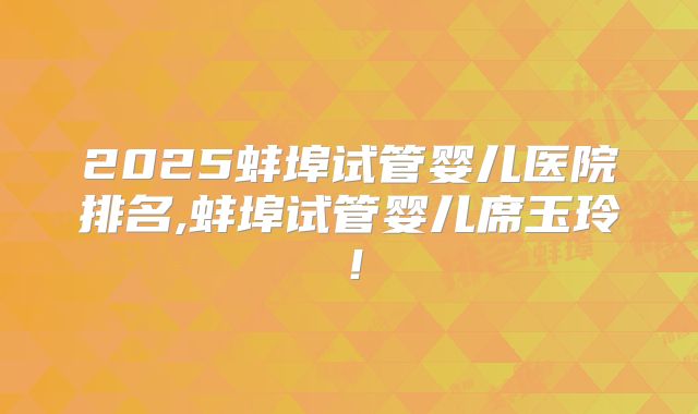 2025蚌埠试管婴儿医院排名,蚌埠试管婴儿席玉玲！