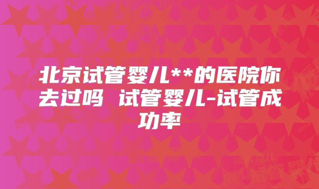 北京试管婴儿**的医院你去过吗 试管婴儿-试管成功率
