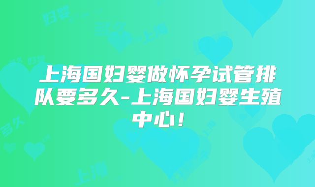 上海国妇婴做怀孕试管排队要多久-上海国妇婴生殖中心!