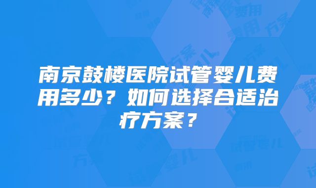 南京鼓楼医院试管婴儿费用多少?如何选择合适治疗方案?
