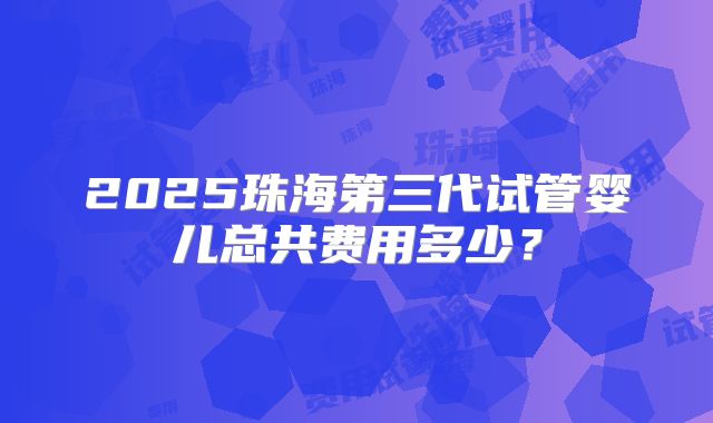2025珠海第三代试管婴儿总共费用多少?