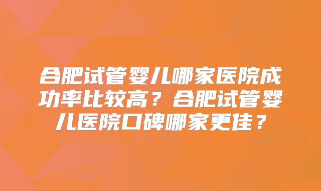 合肥试管婴儿哪家医院成功率比较高？合肥试管婴儿医院口碑哪家更佳？