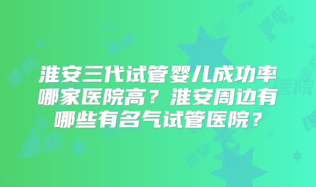 淮安三代试管婴儿成功率哪家医院高?淮安周边有哪些有名气试管医院?