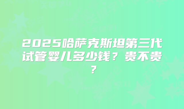 2025哈萨克斯坦第三代试管婴儿多少钱?贵不贵?