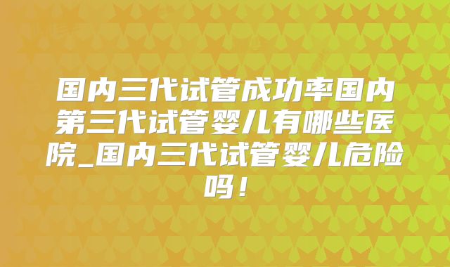 国内三代试管成功率国内第三代试管婴儿有哪些医院_国内三代试管婴儿危险吗!