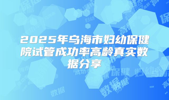 2025年乌海市妇幼保健院试管成功率高龄真实数据分享