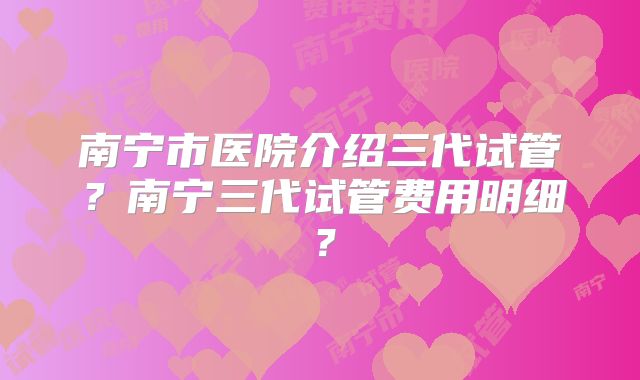 南宁市医院介绍三代试管?南宁三代试管费用明细?