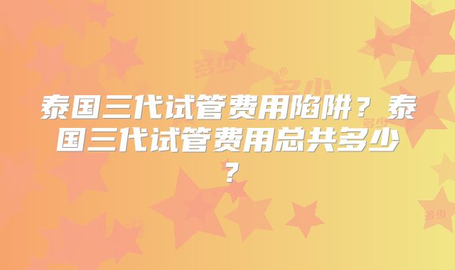 泰国三代试管费用陷阱?泰国三代试管费用总共多少?