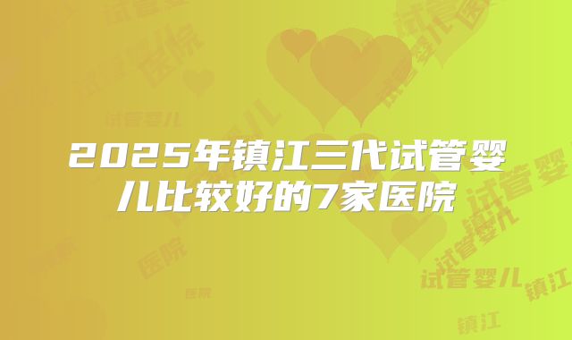 2025年镇江三代试管婴儿比较好的7家医院