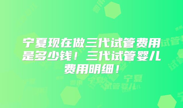 宁夏现在做三代试管费用是多少钱!三代试管婴儿费用明细!