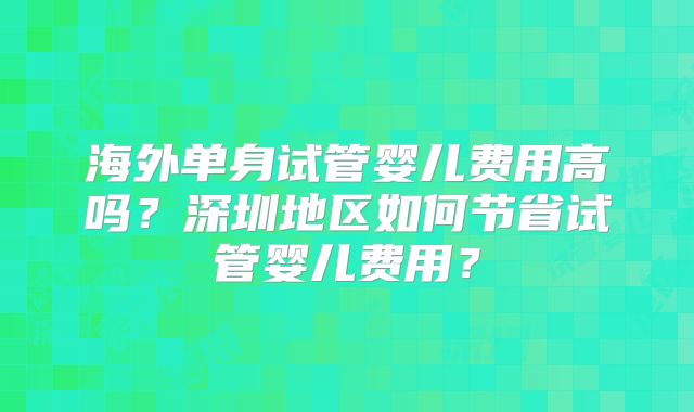 海外单身试管婴儿费用高吗?深圳地区如何节省试管婴儿费用?