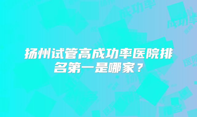 扬州试管高成功率医院排名第一是哪家？