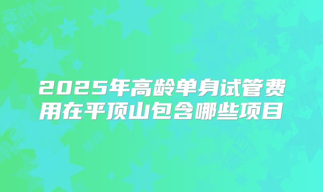 2025年高龄单身试管费用在平顶山包含哪些项目