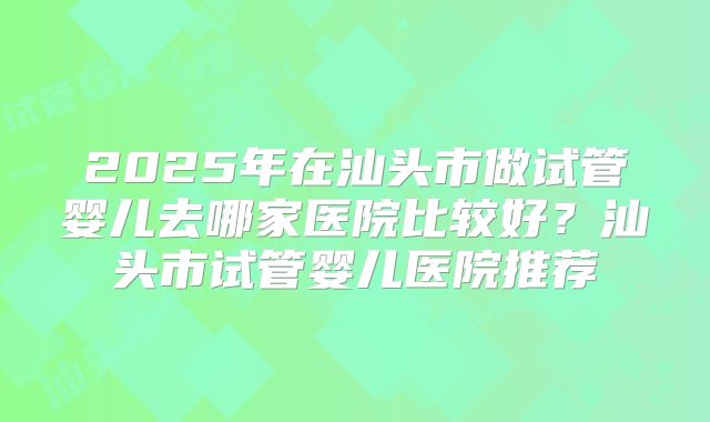 2025年在汕头市做试管婴儿去哪家医院比较好?汕头市试管婴儿医院推荐