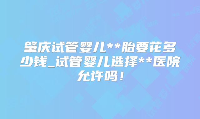 肇庆试管婴儿**胎要花多少钱_试管婴儿选择**医院允许吗!