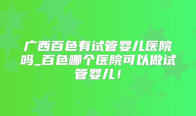 广西百色有试管婴儿医院吗_百色哪个医院可以做试管婴儿！