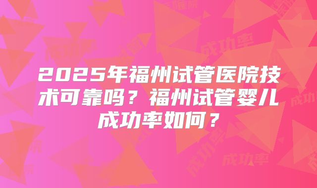 2025年福州试管医院技术可靠吗？福州试管婴儿成功率如何？