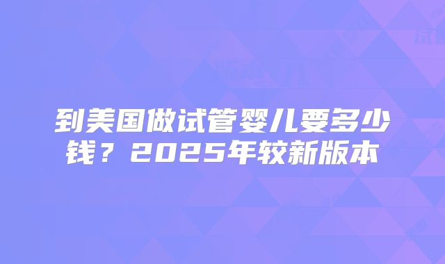 到美国做试管婴儿要多少钱？2025年较新版本